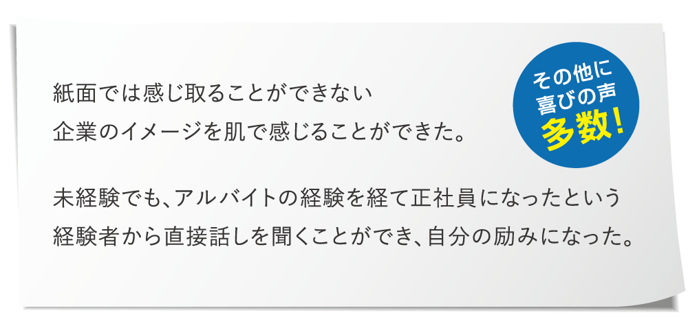 その他に喜びの声多数！「紙面d値は感じ取ることができない企業のイメージを肌で感じ取ることができた。眉間権でも、アルバイトの経験を経て正社員になったという経験者から直接話しを聞くことができ、自分の励みになった。」